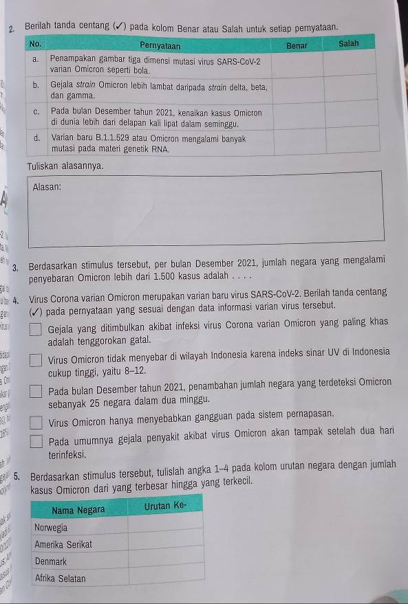 Berilah tanda centang (✔) pada kolom Benar atautiap pernyataan. 
Tuliskan alasannya. 
Alasan: 
3. Berdasarkan stimulus tersebut, per bulan Desember 2021, jumlah negara yang mengalami 
penyebaran Omicron lebih dari 1.500 kasus adalah . . . . 
a 
ü be 4. Virus Corona varian Omicron merupakan varian baru virus SARS-CoV-2. Berilah tanda centang 
ga (√) pada pernyataan yang sesuai dengan data informasi varian virus tersebut. 
Irus I Gejala yang ditimbulkan akibat infeksi virus Corona varian Omicron yang paling khas 
adalah tenggorokan gatal. 
didase 
Virus Omicron tidak menyebar di wilayah Indonesia karena indeks sinar UV di Indonesia 
ngan d 
cukup tinggi, yaitu 8-12. 
C 
i kan Pada bulan Desember tahun 2021, penambahan jumlah negara yang terdeteksi Omicron 
eng sebanyak 25 negara dalam dua minggu. 
Virus Omicron hanya menyebabkan gangguan pada sistem pernapasan. 
16 
Pada umumnya gejala penyakit akibat virus Omicron akan tampak setelah dua hari 
terinfeksi. 
5. Berdasarkan stimulus tersebut, tulislah angka 1-4 pada kolom urutan negara dengan jumlah 
kasus Omicron dari yang terbesar hingga yang terkecil. 
1º