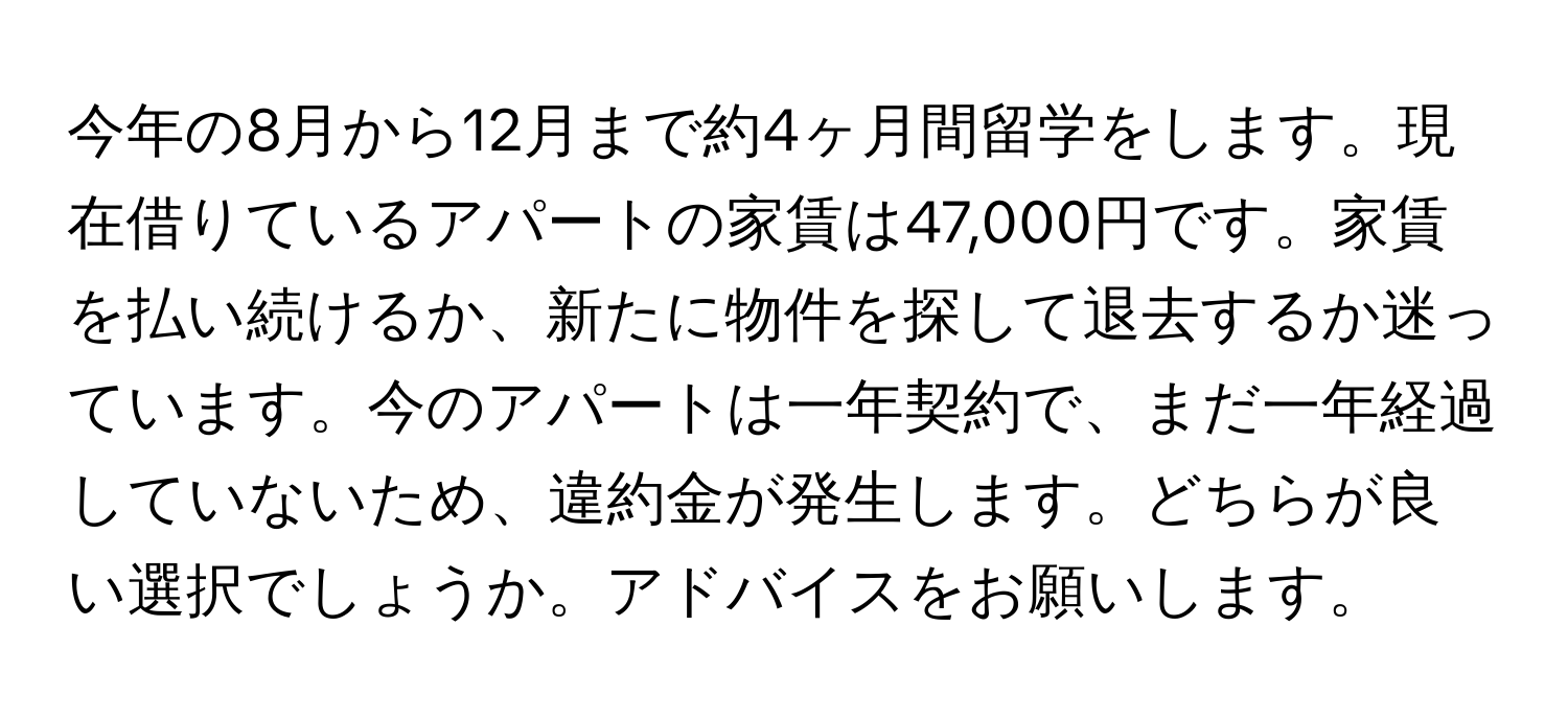 今年の8月から12月まで約4ヶ月間留学をします。現在借りているアパートの家賃は47,000円です。家賃を払い続けるか、新たに物件を探して退去するか迷っています。今のアパートは一年契約で、まだ一年経過していないため、違約金が発生します。どちらが良い選択でしょうか。アドバイスをお願いします。