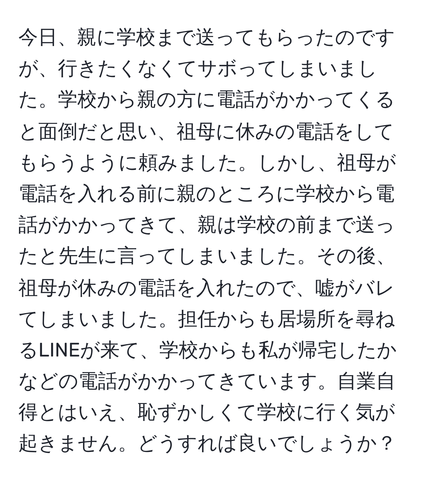 今日、親に学校まで送ってもらったのですが、行きたくなくてサボってしまいました。学校から親の方に電話がかかってくると面倒だと思い、祖母に休みの電話をしてもらうように頼みました。しかし、祖母が電話を入れる前に親のところに学校から電話がかかってきて、親は学校の前まで送ったと先生に言ってしまいました。その後、祖母が休みの電話を入れたので、嘘がバレてしまいました。担任からも居場所を尋ねるLINEが来て、学校からも私が帰宅したかなどの電話がかかってきています。自業自得とはいえ、恥ずかしくて学校に行く気が起きません。どうすれば良いでしょうか？