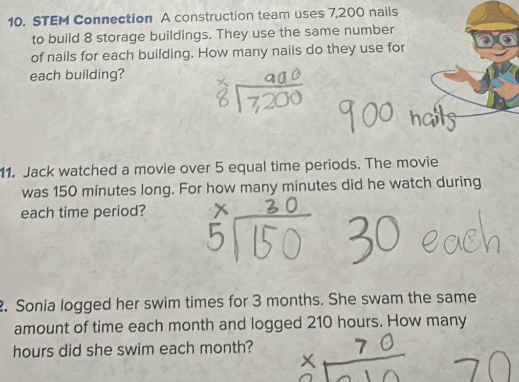 STEM Connection A construction team uses 7,200 nails 
to build 8 storage buildings. They use the same number 
of nails for each building. How many nails do they use for 
each building? 
11. Jack watched a movie over 5 equal time periods. The movie 
was 150 minutes long. For how many minutes did he watch during 
each time period? 
2. Sonia logged her swim times for 3 months. She swam the same 
amount of time each month and logged 210 hours. How many
hours did she swim each month?