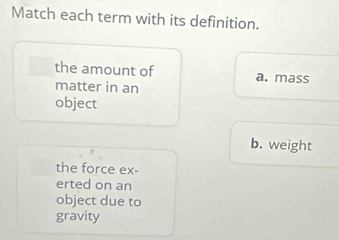 Match each term with its definition.
the amount of a. mass
matter in an
object
b. weight
the force ex-
erted on an
object due to
gravity