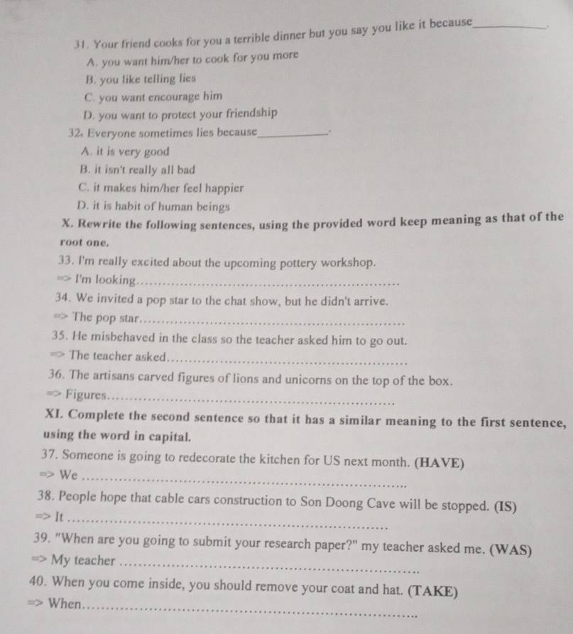 Your friend cooks for you a terrible dinner but you say you like it because_ .
A. you want him/her to cook for you more
B. you like telling lies
C. you want encourage him
D. you want to protect your friendship
32. Everyone sometimes lies because_ .
A. it is very good
B. it isn't really all bad
C. it makes him/her feel happier
D. it is habit of human beings
X. Rewrite the following sentences, using the provided word keep meaning as that of the
root one.
33. I'm really excited about the upcoming pottery workshop.

I'm looking_
34. We invited a pop star to the chat show, but he didn't arrive.
=> The pop star_
35. He misbehaved in the class so the teacher asked him to go out.
=> The teacher asked_
36. The artisans carved figures of lions and unicorns on the top of the box.
Figures_
XI. Complete the second sentence so that it has a similar meaning to the first sentence,
using the word in capital.
37. Someone is going to redecorate the kitchen for US next month. (HAVE)
We_
38. People hope that cable cars construction to Son Doong Cave will be stopped. (IS)
> It_
39. "When are you going to submit your research paper?" my teacher asked me. (WAS)
My teacher_
40. When you come inside, you should remove your coat and hat. (TAKE)
When._