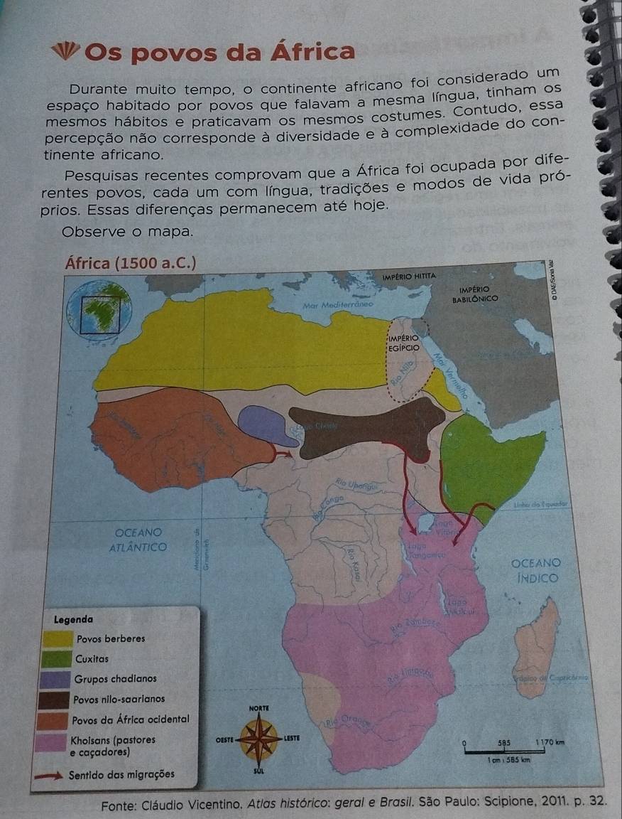 Os povos da África 
Durante muito tempo, o continente africano foi considerado um 
espaço habitado por povos que falavam a mesma língua, tinham os 
mesmos hábitos e praticavam os mesmos costumes. Contudo, essa 
percepção não corresponde à diversidade e à complexidade do con- 
tinente africano. 
Pesquisas recentes comprovam que a África foi ocupada por dife- 
rentes povos, cada um com língua, tradições e modos de vida pró- 
prios. Essas diferenças permanecem até hoje. 
Observe o mapa. 
Fonte: Cláudio Vicentino. Atlas histórico: geral e Brasil. São Paulo: Scipione, 2011. p. 32.