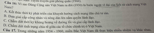 Năm Tuyên truyền giải phỏng quân (1944).
Câu 16: Vì sao Đảng Cộng sản Việt Nam ra đời (1930) là bước ngoặt vĩ đại của lịch sử cách mạng Việt
Nam?
A. Kết thúc thời kỳ phát triển của khuynh hướng cách mạng dân chủ tư sản.
B. Đưa giai cấp công nhân và nông dân lên nắm quyền lãnh đạo.
C. Chẩm dứt thời kỳ khủng hoáng về đường lối và giai cấp lãnh đạo.
D. Chấm dứt tình trạng chia rẽ giữa các tổ chức chính trị ở Việt Nam.
Câu 17. Trong những năm 1954 - 1960, miền Bắc Việt Nam đã thực hiện nhiều nhiệm vụ khác nhau,