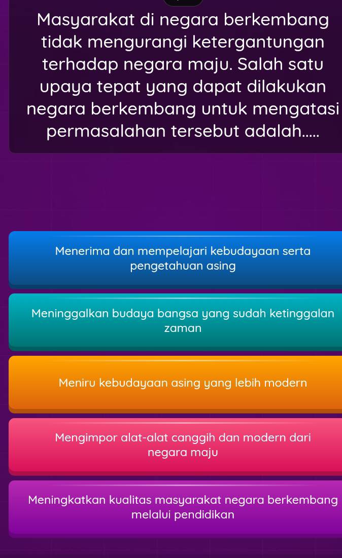 Masyarakat di negara berkembang
tidak mengurangi ketergantungan
terhadap negara maju. Salah satu
upaya tepat yang dapat dilakukan
negara berkembang untuk mengatasi
permasalahan tersebut adalah.....
Menerima dan mempelajari kebudayaan serta
pengetahuan asing
Meninggalkan budaya bangsa yang sudah ketinggalan
zaman
Meniru kebudayaan asing yang lebih modern
Mengimpor alat-alat canggih dan modern dari
negara maju
Meningkatkan kualitas masyarakat negara berkembang
melalui pendidikan