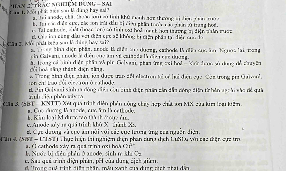 phAN .2. TRAC NGHIỆM đUNG - SAI
Cầu 1. Mỗi phát biểu sau là dúng hay sai?
a. Tại anode, chất (hoặc ion) có tính khử mạnh hơn thường bị điện phân trước.
b. Tại các điện cực, các ion trái dấu bị điện phân trước các phần tử trung hoà.
e. Tại cathode, chất (hoặc ion) có tính oxi hoá mạnh hơn thường bị điện phân trước.
d. Các ion cùng dấu với điện cực sẽ không bị điện phân tại điện cực đó.
Câu 2. Mỗi phát biểu sau là đúng hay sai?
a. Trong bình điện phân, anode là điện cực dương, cathode là điện cực âm. Ngược lại, trong
pin Galvani, anode là điện cực âm và cathode là điện cực dương.
b. Trong cả bình điện phân và pin Galvani, phản ứng oxi hoá - khử được sử dụng đề chuyền
đổi hoá năng thành điện năng.
c. Trong bình điện phân, ion được trao đổi electron tại cả hai điện cực. Còn trong pin Galvani,
ion chỉ trao đổi electron ở cathode.
d. Pin Galvani sinh ra dòng diện còn bình điện phân cần dẫn dòng điện từ bên ngoài vào đề quá
trình điện phân xảy ra.
Câu 3. (SBT - KNTT) Xét quá trình điện phân nóng chảy hợp chất ion MX của kim loại kiềm.
a. Cực dương là anode, cực âm là cathode.
b. Kim loại M được tạo thành ở cực âm.
c. Anode xảy ra quá trình khử X¯ thành X_2.
d. Cực dương và cực âm nối với các cực tương ứng của nguồn điện.
Câu 4. (SBT - CTST) Thực hiện thí nghiệm điện phân dung dịch CuS O_4 với các điện cực trơ.
a. Ở cathode xảy ra quá trình oxi hoá Cu^(2+).
b. Nước bị điện phân ở anode, sinh ra khí O_2.
c. Sau quá trình điện phân, pH của dung dịch giảm.
d. Trong quá trình điên phân. màu xanh của dung dịch nhat dần.