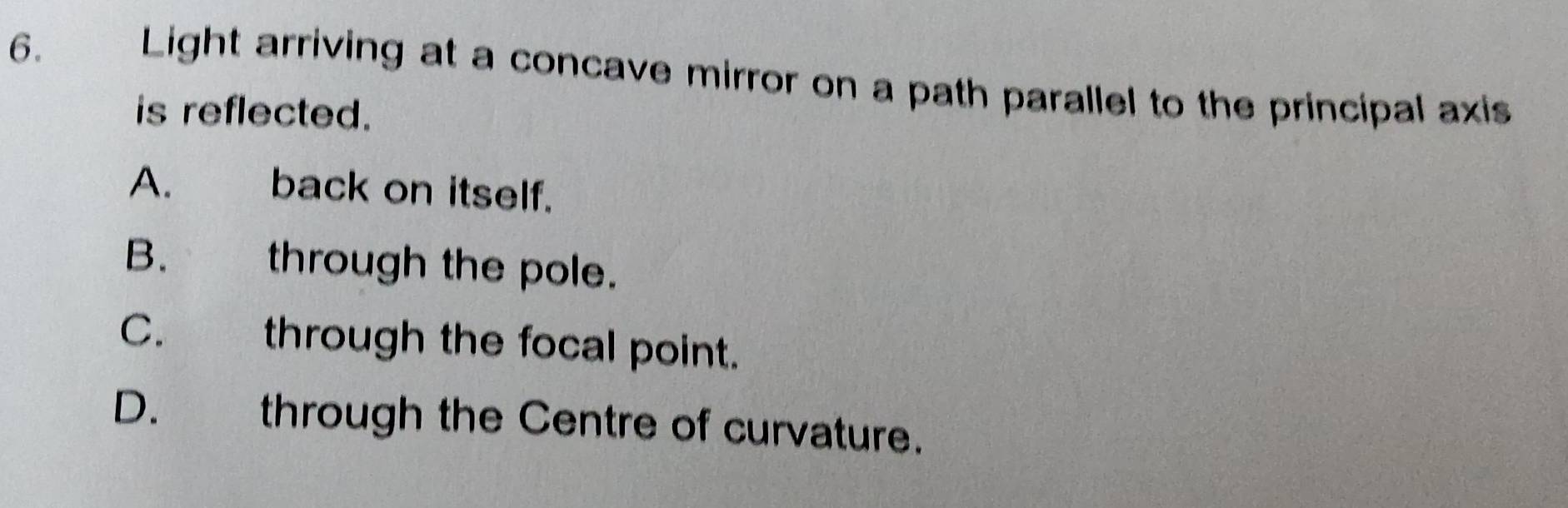 Light arriving at a concave mirror on a path parallel to the principal axis
is reflected.
A. back on itself.
B. through the pole.
C. through the focal point.
D. through the Centre of curvature.