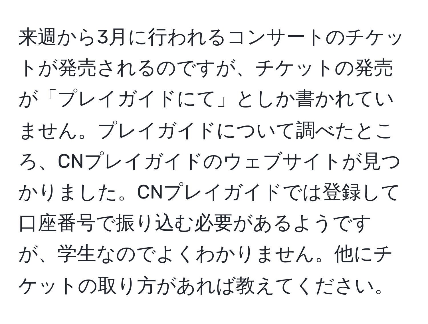 来週から3月に行われるコンサートのチケットが発売されるのですが、チケットの発売が「プレイガイドにて」としか書かれていません。プレイガイドについて調べたところ、CNプレイガイドのウェブサイトが見つかりました。CNプレイガイドでは登録して口座番号で振り込む必要があるようですが、学生なのでよくわかりません。他にチケットの取り方があれば教えてください。