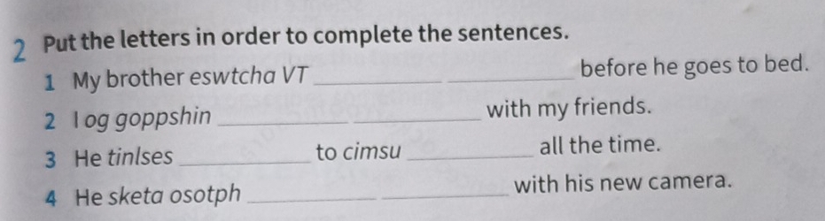 Put the letters in order to complete the sentences. 
1 My brother eswtcha VT _before he goes to bed. 
2 l og goppshin _with my friends. 
3 He tinlses _to cimsu _all the time. 
4 He sketa osotph _with his new camera.