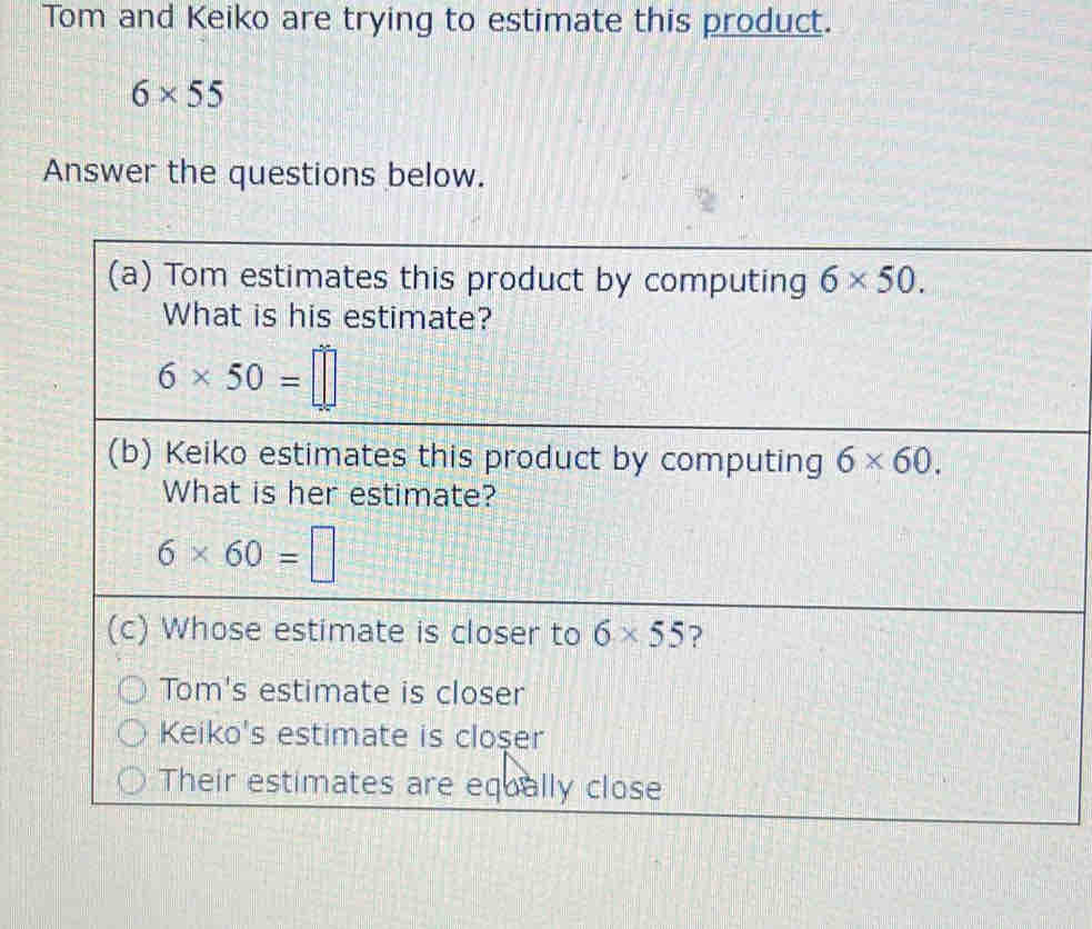 Tom and Keiko are trying to estimate this product.
6* 55
Answer the questions below.
(a) Tom estimates this product by computing 6* 50. 
What is his estimate?
6* 50=□
(b) Keiko estimates this product by computing 6* 60. 
What is her estimate?
6* 60=□
(c) Whose estimate is closer to 6* 55 ?
Tom's estimate is closer
Keiko's estimate is cloşer
Their estimates are equally close