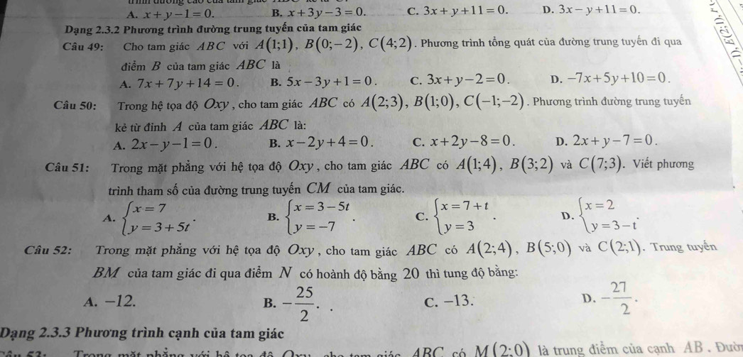 A. x+y-1=0. B. x+3y-3=0. C. 3x+y+11=0. D. 3x-y+11=0.
Dạng 2.3.2 Phương trình đường trung tuyến của tam giác
Câu 49: . Cho tam giác ABC với A(1;1),B(0;-2),C(4;2). Phương trình tổng quát của đường trung tuyến đi qua
điểm B của tam giác ABC là
A. 7x+7y+14=0. B. 5x-3y+1=0. C. 3x+y-2=0. D. -7x+5y+10=0.
Câu 50:  Trong hệ tọa độ Oxy, cho tam giác ABC có A(2;3),B(1;0),C(-1;-2). Phương trình đường trung tuyến
kẻ từ đỉnh A của tam giác ABC là:
A. 2x-y-1=0. B. x-2y+4=0. C. x+2y-8=0. D. 2x+y-7=0.
Câu 51: : Trong mặt phẳng với hệ tọa độ Oxy, cho tam giác ABC có A(1;4),B(3;2) và C(7;3).Viết phương
trình tham số của đường trung tuyến CM của tam giác.
A. beginarrayl x=7 y=3+5tendarray. . B. beginarrayl x=3-5t y=-7endarray. . C. beginarrayl x=7+t y=3endarray. . D. beginarrayl x=2 y=3-tendarray. .
Câu 52: Trong mặt phẳng với hệ tọa độ Oxy , cho tam giác ABC có A(2;4),B(5;0) và C(2;1). Trung tuyến
BM của tam giác đi qua điểm N có hoành độ bằng 20 thì tung độ bằng:
A. −12. B. - 25/2 .. C. −13. D. - 27/2 .
Dạng 2.3.3 Phương trình cạnh của tam giác
M  c   ABC có M(2:0) là trung điểm của cạnh AB . Đười