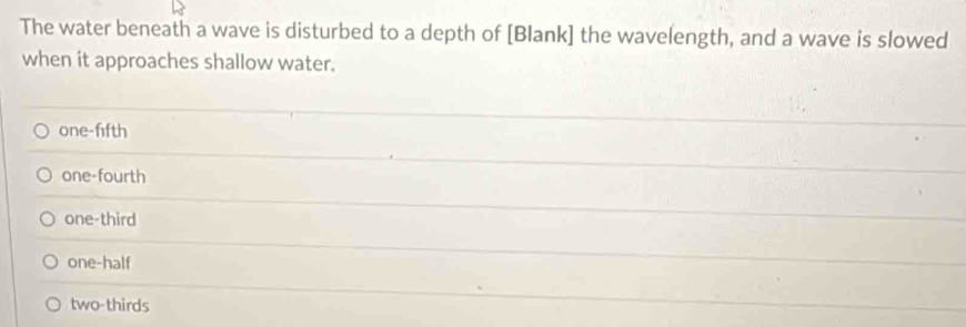 The water beneath a wave is disturbed to a depth of [Blank] the wavelength, and a wave is slowed
when it approaches shallow water.
one-fifth
one-fourth
one-third
one-half
two-thirds