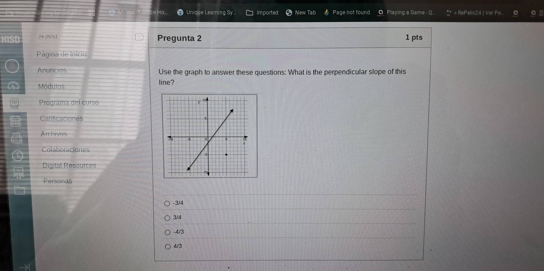 HO. Unique Learning Sy.. Imported New Tab Page not found Playing a Game- Q.. » RePelis24 | Ver Pe...
HISD 24-25/S1 Pregunta 2 1 pts
Página de Inicio
Anuncios Use the graph to answer these questions: What is the perpendicular slope of this
Módulos
line?
Programa del curso
Calificaciones 
Archivos
Colaboraciones
Digital Resources
Personas
-3/4
3/4
-4/3
4/3