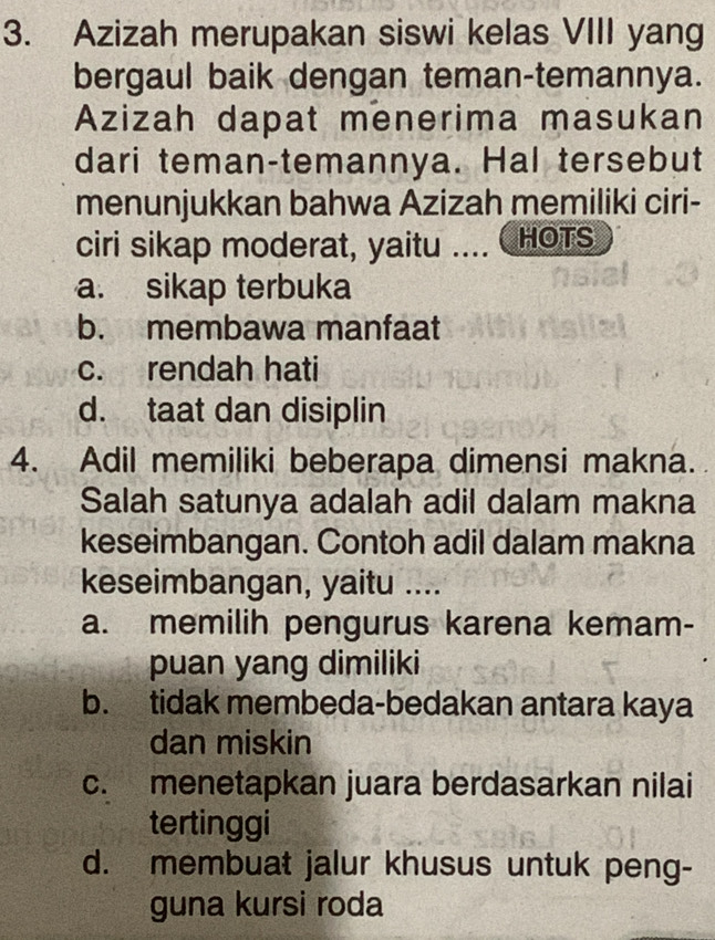 Azizah merupakan siswi kelas VIII yang
bergaul baik dengan teman-temannya.
Azizah dapat menerima masukan
dari teman-temannya. Hal tersebut
menunjukkan bahwa Azizah memiliki ciri-
ciri sikap moderat, yaitu .... HOTS
a. sikap terbuka
b. membawa manfaat
c. rendah hati
d. taat dan disiplin
4. Adil memiliki beberapa dimensi makna.
Salah satunya adalah adil dalam makna
keseimbangan. Contoh adil dalam makna
keseimbangan, yaitu ....
a. memilih pengurus karena kemam-
puan yang dimiliki
b. tidak membeda-bedakan antara kaya
dan miskin
c. menetapkan juara berdasarkan nilai
tertinggi
d. membuat jalur khusus untuk peng-
guna kursi roda