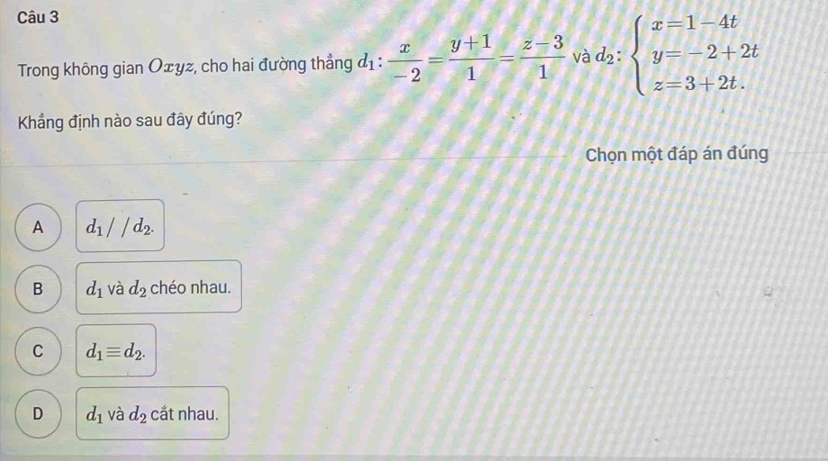 Trong không gian Oxyz, cho hai đường thẳng d_1: x/-2 = (y+1)/1 = (z-3)/1  và d_2:beginarrayl x=1-4t y=-2+2t z=3+2t.endarray.
Khẳng định nào sau đây đúng?
Chọn một đáp án đúng
A d_1//d_2.
B d_1 và d_2 chéo nhau.
C d_1equiv d_2.
D d_1 và d_2 cắt nhau.