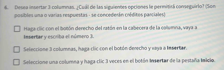 Desea insertar 3 columnas. ¿Cuál de las siguientes opciones le permitirá conseguirlo? (Son 
posibles una o varias respuestas - se concederán créditos parciales) 
Haga clic con el botón derecho del ratón en la cabecera de la columna, vaya a 
Insertar y escriba el número 3. 
Seleccione 3 columnas, haga clic con el botón derecho y vaya a Insertar. 
Seleccione una columna y haga clic 3 veces en el botón Insertar de la pestaña Inicio.