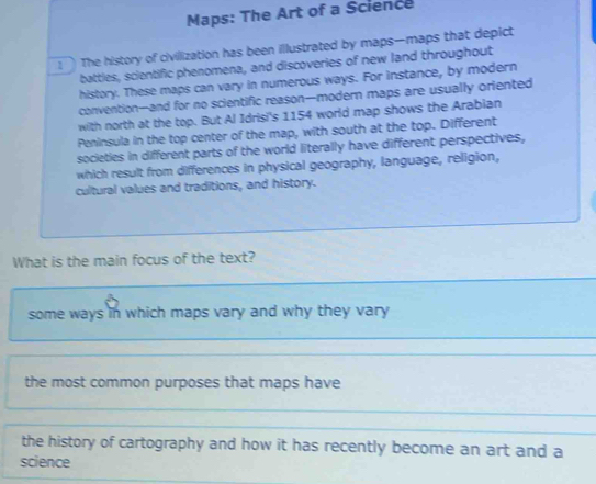 Maps: The Art of a Science
The history of civillization has been illustrated by maps—maps that depict
battles, scientific phenomena, and discoveries of new land throughout
history. These maps can vary in numerous ways. For instance, by modern
convention-and for no scientific reason--modern maps are usually oriented
with north at the top. But Al Idrisi's 1154 world map shows the Arabian
Peninsula in the top center of the map, with south at the top. Different
societies in different parts of the world literally have different perspectives,
which result from differences in physical geography, language, religion,
cultural values and traditions, and history.
What is the main focus of the text?
some ways in which maps vary and why they vary
the most common purposes that maps have
the history of cartography and how it has recently become an art and a
science