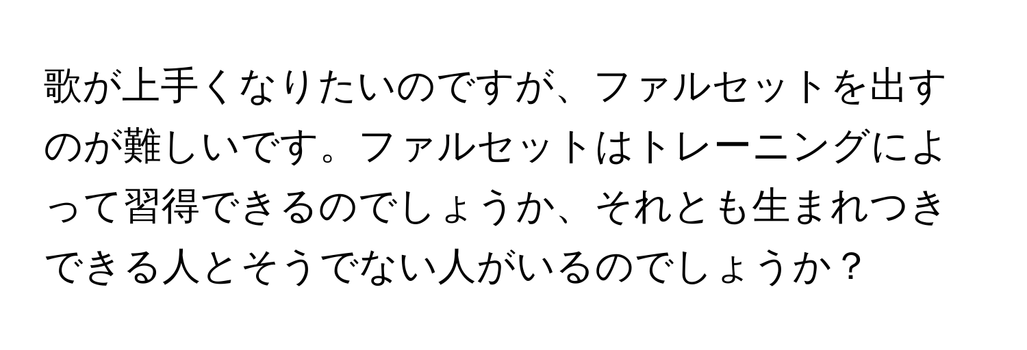 歌が上手くなりたいのですが、ファルセットを出すのが難しいです。ファルセットはトレーニングによって習得できるのでしょうか、それとも生まれつきできる人とそうでない人がいるのでしょうか？