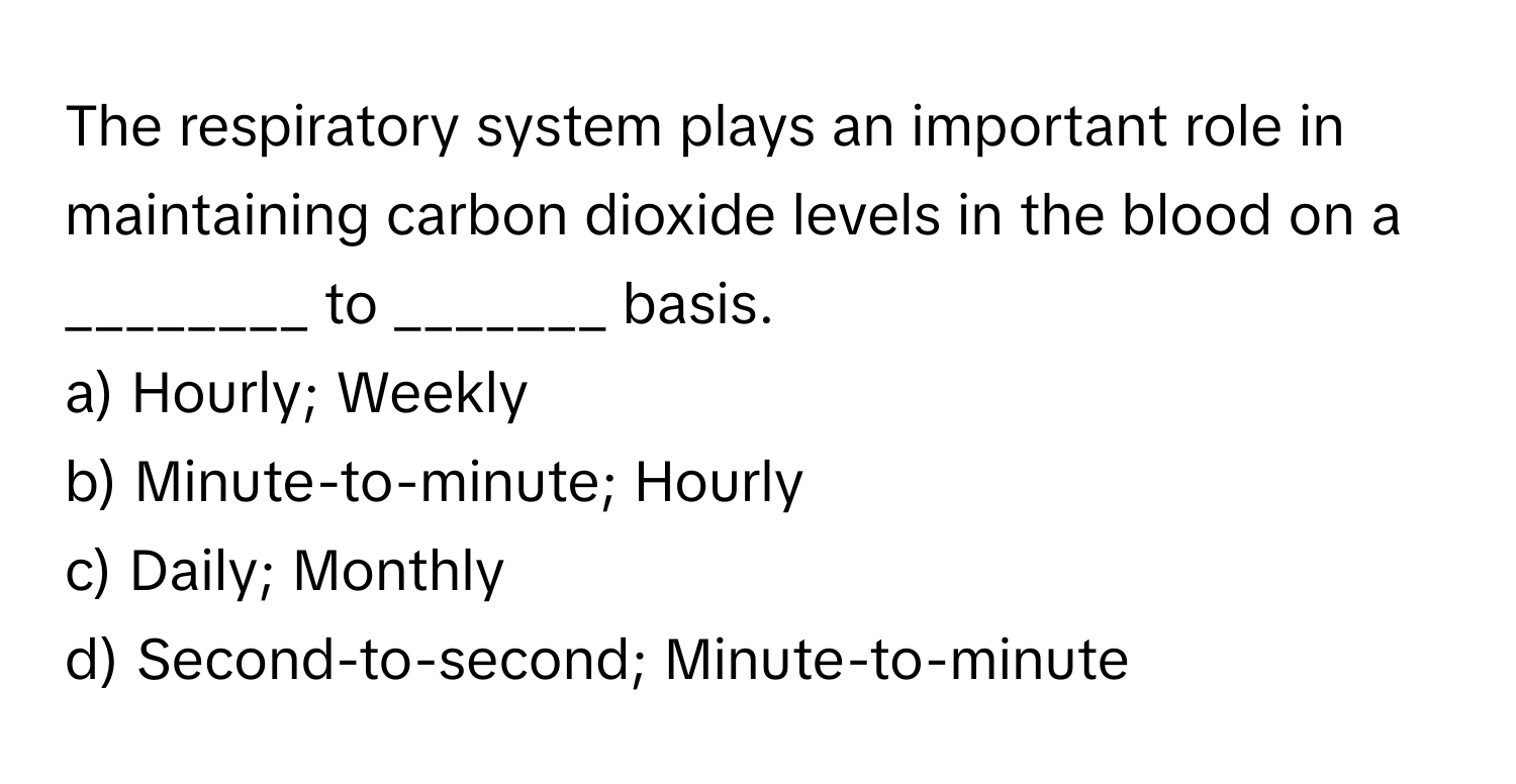 The respiratory system plays an important role in maintaining carbon dioxide levels in the blood on a ________ to _______ basis.

a) Hourly; Weekly
b) Minute-to-minute; Hourly
c) Daily; Monthly
d) Second-to-second; Minute-to-minute