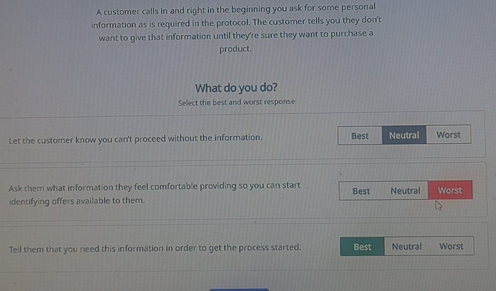 A customer calls in and right in the beginning you ask for some personal
information as is required in the protocol. The customer tells you they don't
want to give that information until they're sure they want to purchase a
product.
What do you do?
Select the best and worst response
Let the customer know you can't proceed without the information. Best Neutral Worst
Ask them what information they feel comfortable providing so you can start Best Neutral Worst
identifying offers available to them.
Tell them that you need this information in order to get the process started. Best Neutral Worst