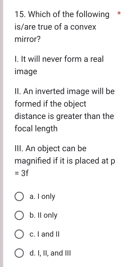 Which of the following *
is/are true of a convex
mirror?
I. It will never form a real
image
II. An inverted image will be
formed if the object
distance is greater than the
focal length
III. An object can be
magnified if it is placed at p
=3f
a. I only
b. II only
c. I and II
d. I, II, and III