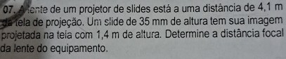 A tente de um projetor de slides está a uma distância de 4,1 m
da tela de projeção. Um slide de 35 mm de altura tem sua imagem 
projetada na teia com 1,4 m de altura. Determine a distância focal 
da lente do equipamento.