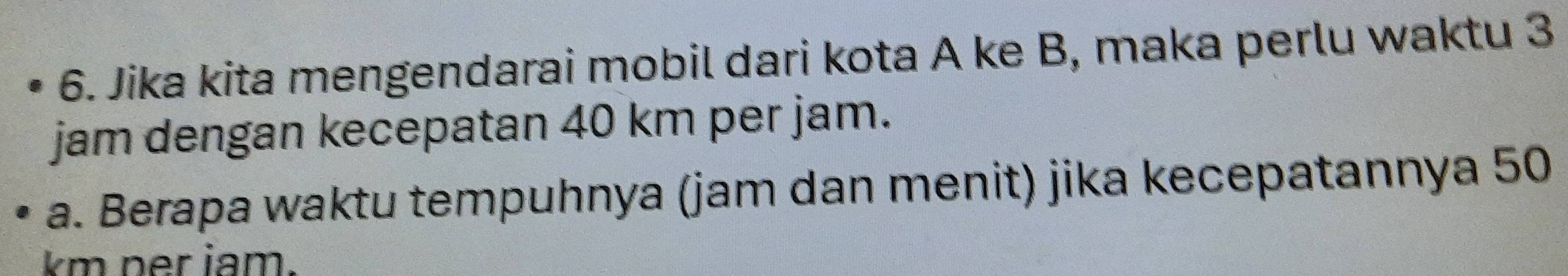 Jika kita mengendarai mobil dari kota A ke B, maka perlu waktu 3
jam dengan kecepatan 40 km per jam. 
a. Berapa waktu tempuhnya (jam dan menit) jika kecepatannya 50
km ner iam.