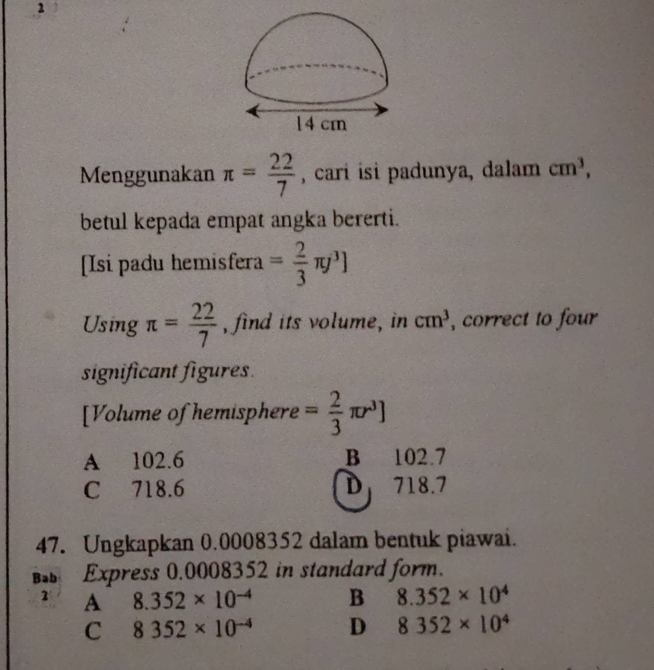 2
14 cm
Menggunakan π = 22/7  , cari isi padunya, dalam cm^3, 
betul kepada empat angka bererti.
[Isi padu hemisfera = 2/3 π j^3]
Using π = 22/7  , find its volume, in cm^3 , correct to four 
significant figures.
[Volume of hemisphere = 2/3 π r^3]
A 102.6 B 102.7
C 718.6 D 718.7
47. Ungkapkan 0.0008352 dalam bentuk piawai.
Bab Express 0.0008352 in standard form.
1 A 8.352* 10^(-4) B 8.352* 10^4
C 8352* 10^(-4)
D 8352* 10^4