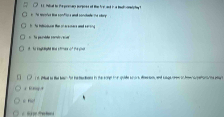 What is the primary purpose of the first act in a traditional play?
s. To resolve the conflicts and conclude the story
b. To introduce the characters and setting
6 To provide comic relief
d. Ts highlight the climax of the plot
14. What is the term for instructions in the script that guide actors, directors, and stage crew on how to perform the play?
# Disisgue
B Plat
E Stage directions