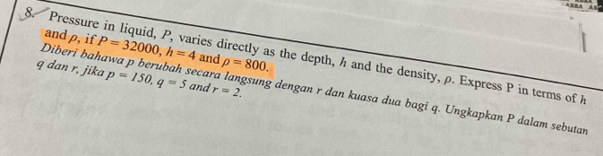 ABBA AB 
and ρ, if P=32000, h=4 and rho =800. 
8. Pressure in liquid, P, varies directly as the depth, h and the density, ρ. Express P in terms of
q dan r, jika p=150, q=5 and r=2. 
Diberi bahawa p berubah secara langsung dengan r dan kuasa dua bagi q. Ungkapkan P dalam sebutan