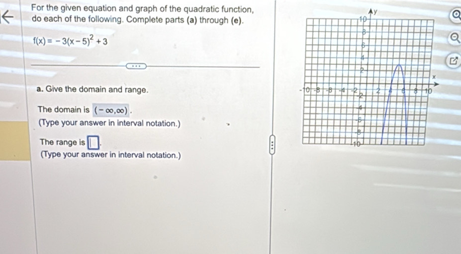 For the given equation and graph of the quadratic function, 
do each of the following. Complete parts (a) through (e).
f(x)=-3(x-5)^2+3
a. Give the domain and range. 
The domain is (-∈fty ,∈fty ). 
(Type your answer in interval notation.) 
The range is 
(Type your answer in interval notation.)