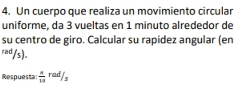 Un cuerpo que realiza un movimiento circular 
uniforme, da 3 vueltas en 1 minuto alrededor de 
su centro de giro. Calcular su rapidez angular (en
rad/s). 
Respuesta  π /13 rad/s