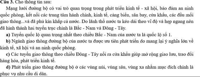 Cầu 3. Cho thông tin sau:
Mạng lưới đường bộ có vai trò quan trọng trong phát triển kinh tế - xã hội, bảo đảm an ninh
quốc phòng, kết nối các trung tâm hành chính, kinh tế, cảng biển, sân bay, cửa khầu, các đầu mối
giao thông...và đã phủ kín khắp cả nước. Do lãnh thổ nước ta kéo dài theo vĩ độ và hẹp ngang nên
đã hình thành hai tuyến trục chính là Bắc - Nam và Đông - Tây.
a) Tuyến quốc lộ quan trọng nhất theo chiều Bắc - Nam của nước ta là quốc lộ số 1.
b) Ngành giao thông đường bộ của nước ta được ưu tiên phát triển do mang lại ý nghĩa lớn về
kinh tế, xã hội và an ninh quốc phòng.
c) Các tuyển giao thông theo chiều Đông - Tây nối ra cửa khẩu giúp mở rộng giao lưu, trao đổi
hàng hóa, phát triển kinh tế.
d) Phát triển giao thông đường bộ ở các vùng núi, vùng sâu, vùng xa nhằm mục đích chính là
phục vụ nhu cầu di dân.