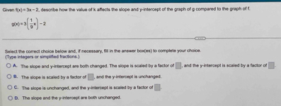 Given f(x)=3x-2 , describe how the value of k affects the slope and y-intercept of the graph of g compared to the graph of f
g(x)=3( 1/9 x)-2
Select the correct choice below and, if necessary, fill in the answer (Type integers or simplified fractions.) 0 to complete your chaice.
A. The slope and y-intercept are both changed. The slope is scaled by a factor o □ , and the y-intercept is scaled by a factor of □.
B. The slope is scaled by a factor of □ , and the y-intercept is unchanged.
C. The slope is unchanged, and the y-intercept is scaled by a factor of □.
D. The slope and the y-intercept are both unchanged.