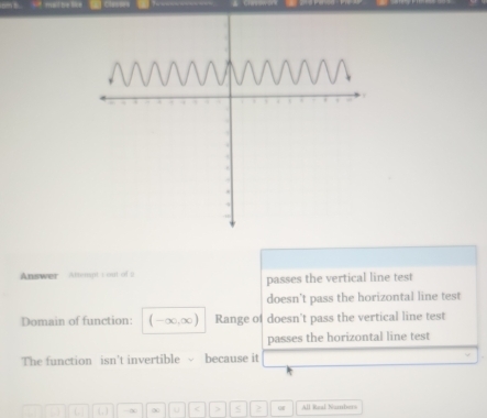 Answer Attempt t out of 2 passes the vertical line test
doesn't pass the horizontal line test
Domain of function: (-∈fty ,∈fty ) Range of doesn't pass the vertical line test
passes the horizontal line test
The function isn't invertible √ because it
. C ( , ) -∞ ∞ u < > < 2 All Real Nambers