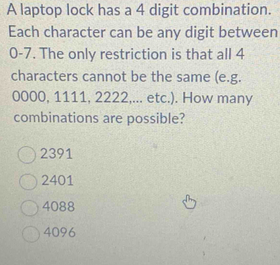 A laptop lock has a 4 digit combination.
Each character can be any digit between
0-7. The only restriction is that all 4
characters cannot be the same (e.g.
0000, 1111, 2222,... etc.). How many
combinations are possible?
2391
2401
4088
4096