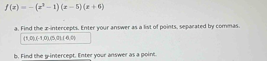 f(x)=-(x^2-1)(x-5)(x+6)
a. Find the x-intercepts. Enter your answer as a list of points, separated by commas.
(1,0),(-1,0),(5,0),(-6,0)
b. Find the y-intercept. Enter your answer as a point.
