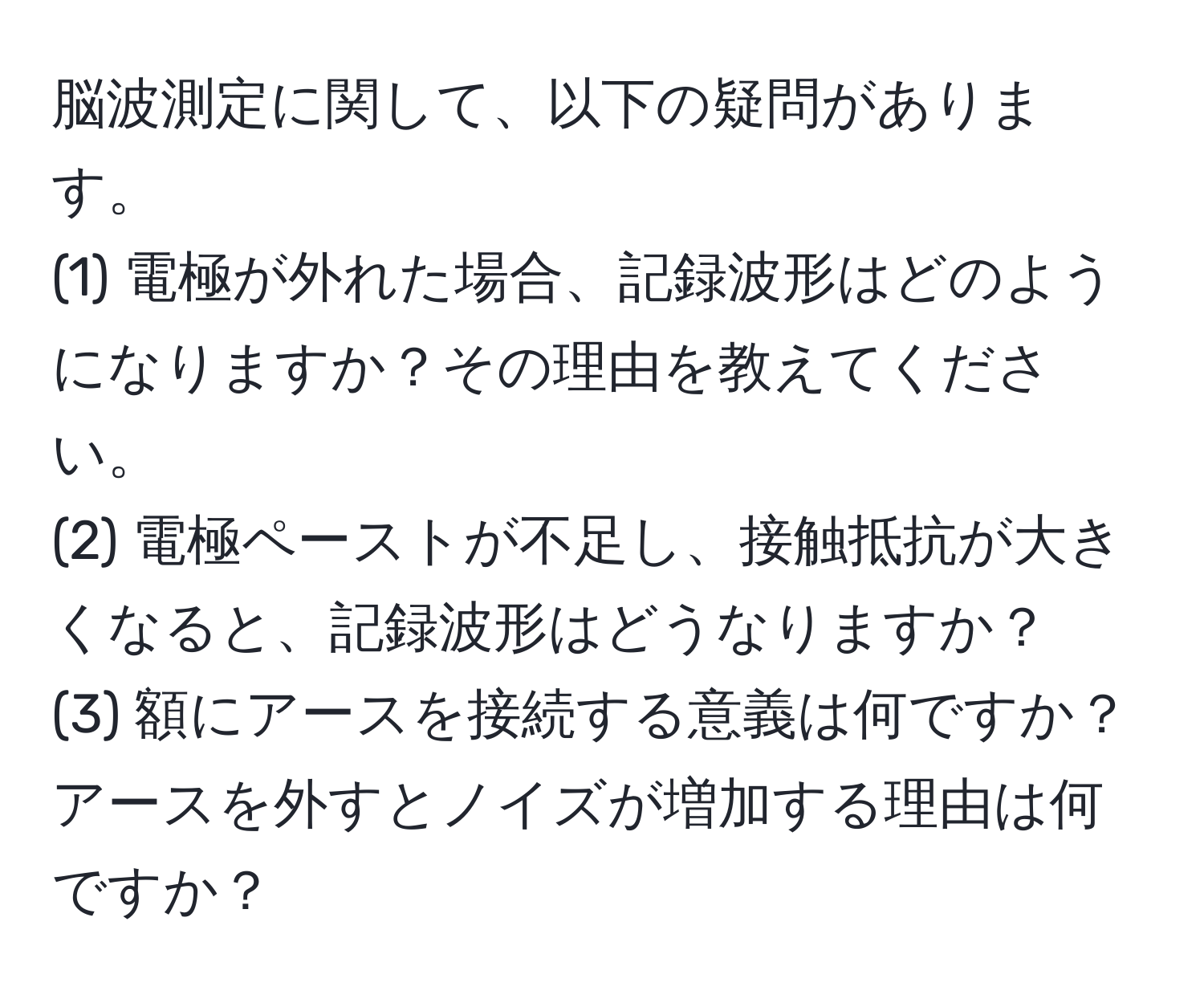 脳波測定に関して、以下の疑問があります。  
(1) 電極が外れた場合、記録波形はどのようになりますか？その理由を教えてください。  
(2) 電極ペーストが不足し、接触抵抗が大きくなると、記録波形はどうなりますか？  
(3) 額にアースを接続する意義は何ですか？アースを外すとノイズが増加する理由は何ですか？