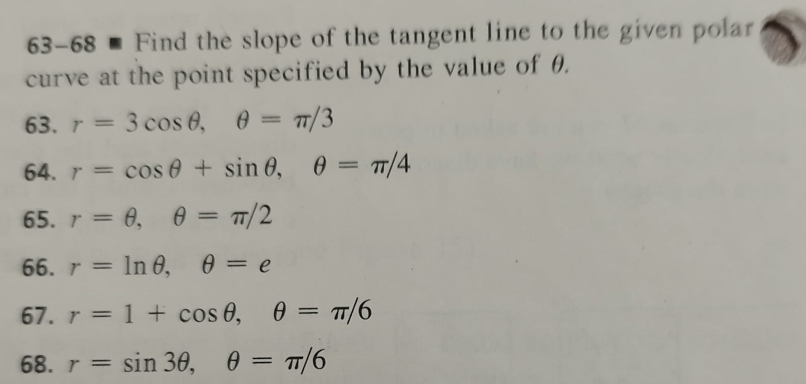 63-68 ■ Find the slope of the tangent line to the given polar 
curve at the point specified by the value of θ. 
63. r=3cos θ , θ =π /3
64. r=cos θ +sin θ , θ =π /4
65. r=θ , θ =π /2
66. r=ln θ , θ =e
67. r=1+cos θ , θ =π /6
68. r=sin 3θ , θ =π /6