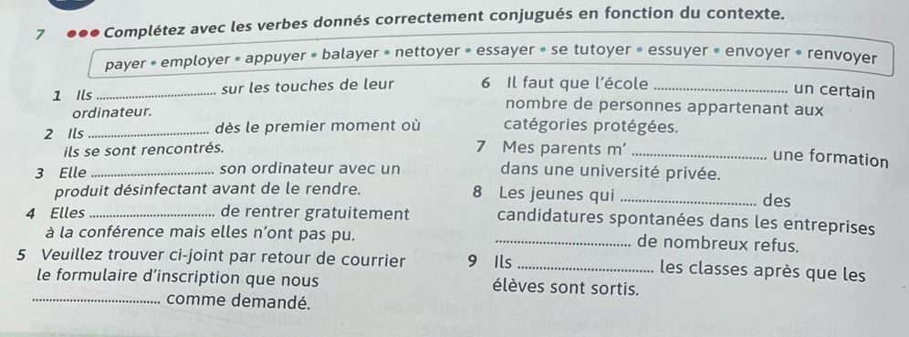 7 ●●● Complétez avec les verbes donnés correctement conjugués en fonction du contexte. 
payer • employer • appuyer » balayer • nettoyer • essayer » se tutoyer • essuyer • envoyer • renvoyer 
1 Ils _sur les touches de leur 6 Il faut que l'école_ 
un certain 
ordinateur. 
nombre de personnes appartenant aux 
2 Ils _dès le premier moment où catégories protégées. 
ils se sont rencontrés. 
7 Mes parents m'_ 
une formation 
3 Elle _son ordinateur avec un dans une université privée. 
produit désinfectant avant de le rendre. 8 Les jeunes qui_ 
des 
4 Elles _de rentrer gratuitement candidatures spontanées dans les entreprises 
à la conférence mais elles n’ont pas pu. 
_de nombreux refus. 
5 Veuillez trouver ci-joint par retour de courrier 9 Ils_ 
les classes après que les 
le formulaire d’inscription que nous élèves sont sortis. 
_comme demandé.