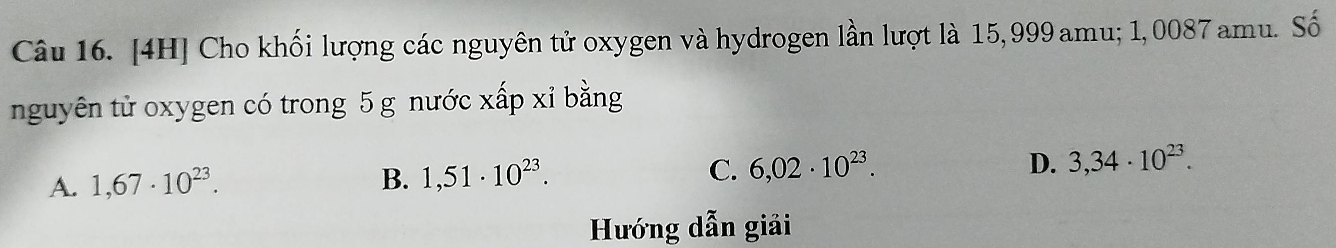 [4H] Cho khối lượng các nguyên tử oxygen và hydrogen lần lượt là 15, 999 amu; 1, 0087 amu. Số
nguyên tử oxygen có trong 5 g nước xấp xỉ bằng
A. 1,67· 10^(23).
B. 1,51· 10^(23).
C. 6,02· 10^(23).
D. 3,34· 10^(23). 
Hướng dẫn giải