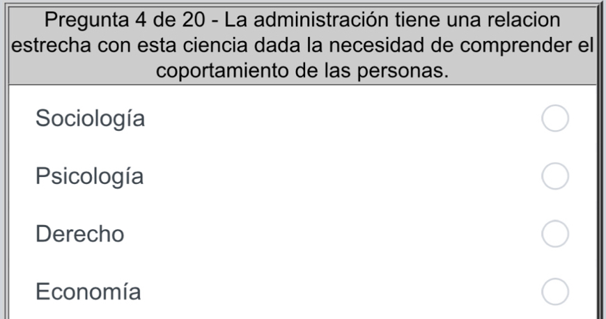 Pregunta 4 de 20 - La administración tiene una relacion
estrecha con esta ciencia dada la necesidad de comprender el
coportamiento de las personas.
Sociología
Psicología
Derecho
Economía