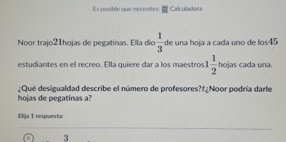 Es posible que necesites: Calculadora 
Noor trajo21hojas de pegatinas. Ella dio  1/3  de una hoja a cada uno de los45 
estudiantes en el recreo. Ella quiere dar a los maestros 1 1/2  hojas cada una. 
¿Qué desigualdad describe el número de profesores?#¿Noor podría darle 
hojas de pegatinas a? 
Elija 1 respuesta:
3