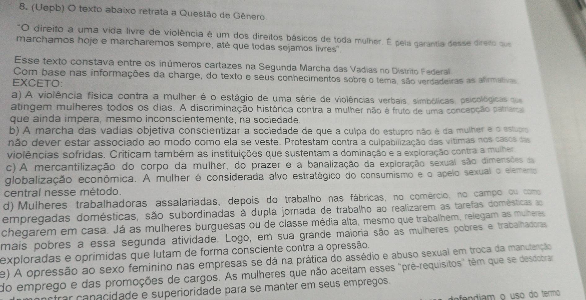 (Uepb) O texto abaixo retrata a Questão de Gênero.
*O direito a uma vida livre de violência é um dos direitos básicos de toda mulher. É pela garantia desse direito que
marchamos hoje e marcharemos sempre, até que todas sejamos livres".
Esse texto constava entre os inúmeros cartazes na Segunda Marcha das Vadias no Distrito Federal.
Com base nas informações da charge, do texto e seus conhecimentos sobre o tema, são verdadeiras as afirmativas
EXCETO:
a) A violência física contra a mulher é o estágio de uma série de violências verbais, simbólicas, psicológicas que
atingem mulheres todos os dias. A discriminação histórica contra a mulher não é fruto de uma concepção patriarcal
que ainda impera, mesmo inconscientemente, na sociedade.
b) A marcha das vadias objetiva conscientizar a sociedade de que a culpa do estupro não é da mulher e o estupro
não dever estar associado ao modo como ela se veste. Protestam contra a culpabilização das vítimas nos casos das
violências sofridas. Criticam também as instituições que sustentam a dominação e a exploração contra a mulher.
c) A mercantilização do corpo da mulher, do prazer e a banalização da exploração sexual são dimensões da
globalização econômica. A mulher é considerada alvo estratégico do consumismo e o apelo sexual o elemento
central nesse método.
d) Mulhéres trabalhadoras assalariadas, depois do trabalho nas fábricas, no comércio, no campo ou como
empregadas domésticas, são subordinadas à dupla jornada de trabalho ao realizarem as tarefas domésticas ao
chegarem em casa. Já as mulheres burguesas ou de classe média alta, mesmo que trabalhem, relegam as mulheres
mais pobres a essa segunda atividade. Logo, em sua grande maioria são as mulheres pobres e trabalhadoras
exploradas e oprimídas que lutam de forma consciente contra a opressão.
e) A opressão ao sexo feminino nas empresas se dá na prática do assédio e abuso sexual em troca da manutenção
do emprego e das promoções de cargos. As mulheres que não aceitam esses "pré-requisitos" têm que se desdobrar
strar ca nacidade e superioridade para se manter em seus empregos.
defendiam o uso do termo