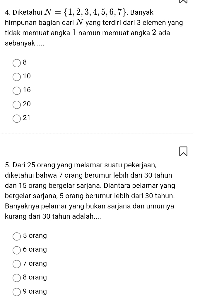 Diketahui N= 1,2,3,4,5,6,7. Banyak
himpunan bagian dari N yang terdiri dari 3 elemen yang
tidak memuat angka 1 namun memuat angka 2 ada
sebanyak ....
8
10
16
20
21
5. Dari 25 orang yang melamar suatu pekerjaan,
diketahui bahwa 7 orang berumur lebih dari 30 tahun
dan 15 orang bergelar sarjana. Diantara pelamar yang
bergelar sarjana, 5 orang berumur lebih dari 30 tahun.
Banyaknya pelamar yang bukan sarjana dan umurnya
kurang dari 30 tahun adalah....
5 orang
6 orang
7 orang
8 orang
9 orang