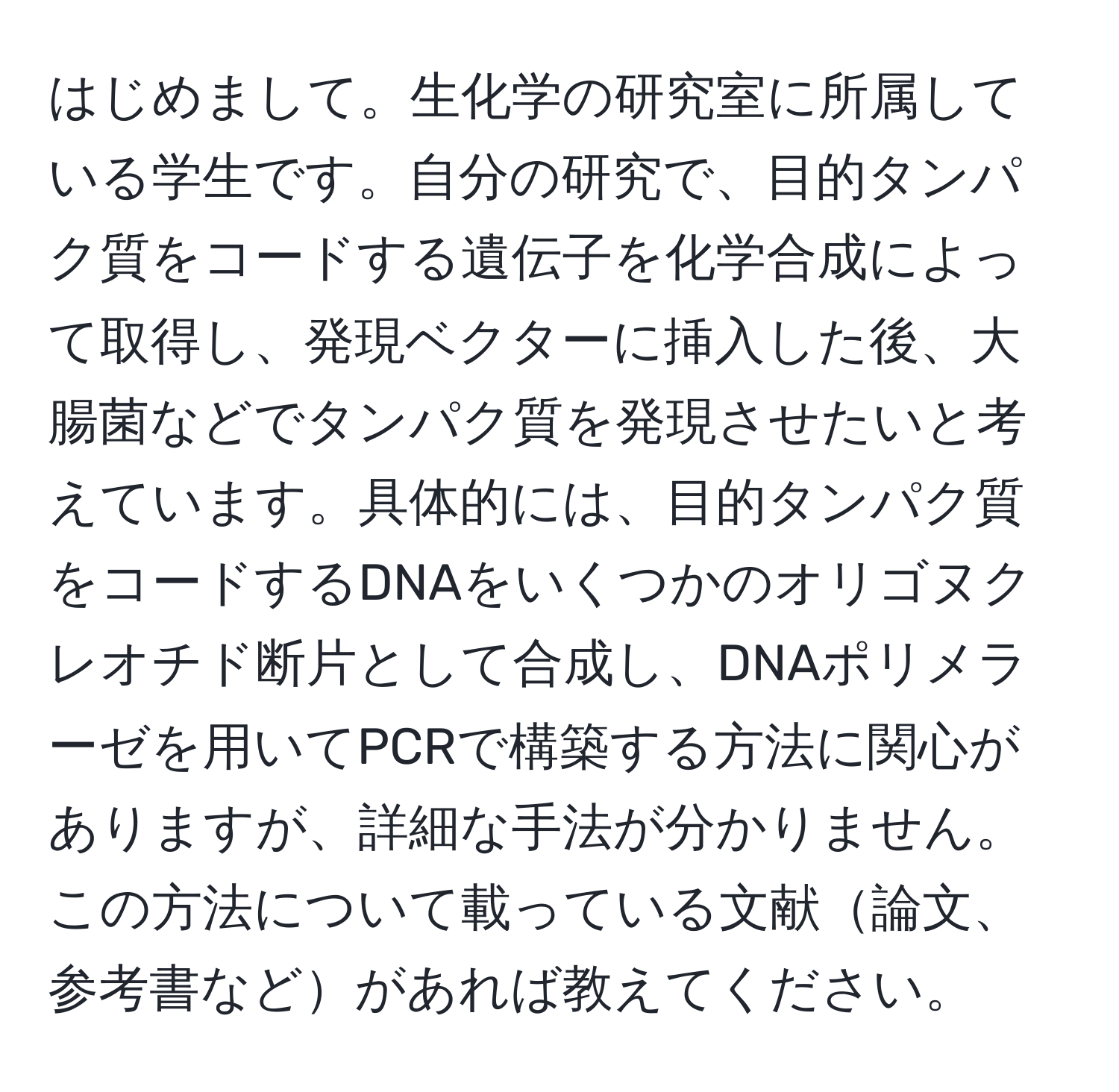 はじめまして。生化学の研究室に所属している学生です。自分の研究で、目的タンパク質をコードする遺伝子を化学合成によって取得し、発現ベクターに挿入した後、大腸菌などでタンパク質を発現させたいと考えています。具体的には、目的タンパク質をコードするDNAをいくつかのオリゴヌクレオチド断片として合成し、DNAポリメラーゼを用いてPCRで構築する方法に関心がありますが、詳細な手法が分かりません。この方法について載っている文献論文、参考書などがあれば教えてください。