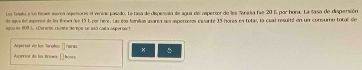 Los Tanaka y los Brown usaron aspersores el verano pasado. La tasa de dispersión de agua del aspersor de los Tanaka fue 20 L por hora. La tasa de dispersión 
de agua del aspersor de los Brown fue 15 L por hora. Las dos familias usaron sus aspersores durante 35 horas en total, lo cual resultó en un consumo total de 
agua de 600 L. ¿Durante cuánto tiempo se usó cada aspersor? 
Aspersor de los Tanaka: □ horas 
× 
Aspersor de los Brown: □ horas