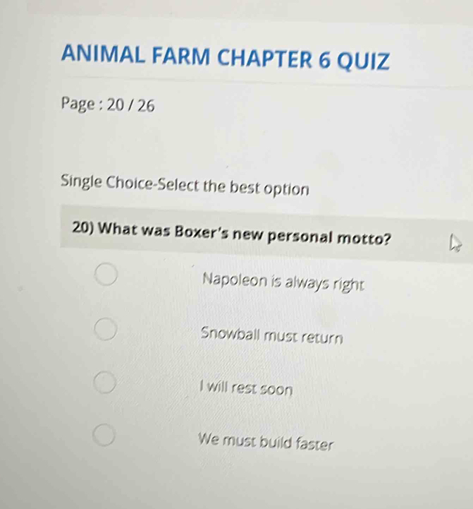 ANIMAL FARM CHAPTER 6 QUIZ
Page : 20 / 26
Single Choice-Select the best option
20) What was Boxer's new personal motto?
Napoleon is always right
Snowball must return
I will rest soon
We must build faster