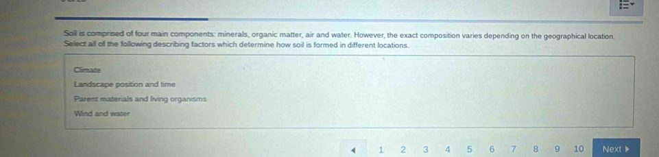 Soil is comprised of four main components: minerals, organic matter, air and water. However, the exact composition varies depending on the geographical location,
Sellect all of the following describing factors which determine how soil is formed in different locations.
Climate
Landscape position and time
Parent materials and living organisms
Wind and water
1 2 3 4 5 6 7 8 9 10 Next