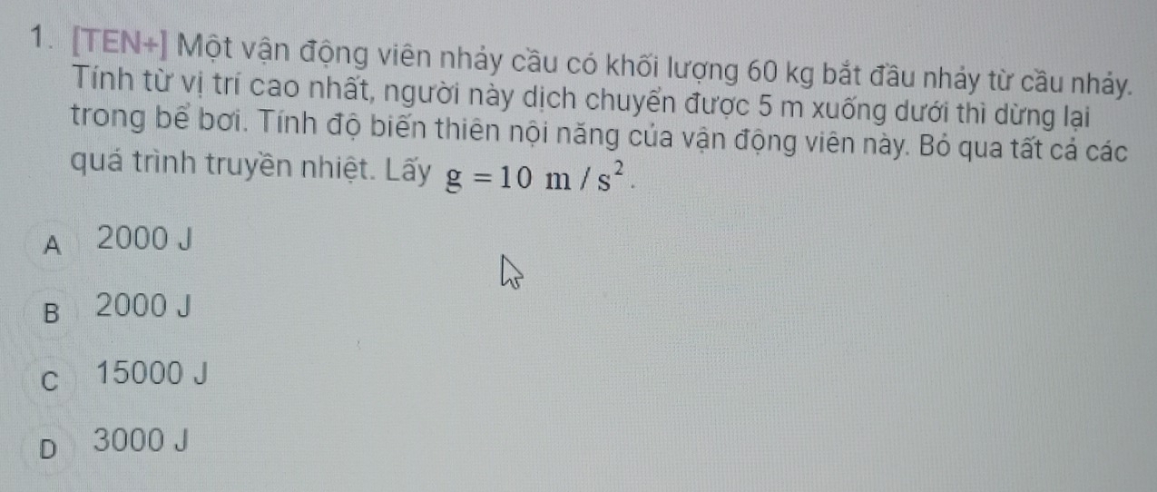 [TEN+] Một vận động viên nhảy cầu có khối lượng 60 kg bắt đầu nhảy từ cầu nhảy.
Tính từ vị trí cao nhất, người này dịch chuyển được 5 m xuống dưới thì dừng lại
trong bể bơi. Tính độ biến thiên nội năng của vận động viên này. Bỏ qua tất cả các
quá trình truyền nhiệt. Lấy g=10m/s^2.
A 2000 J
B 2000 J
c 15000 J
D 3000 J